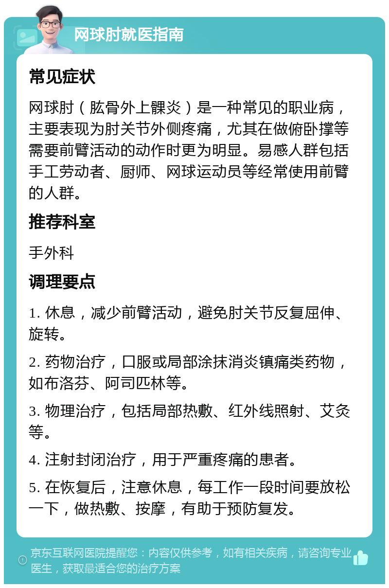 网球肘就医指南 常见症状 网球肘（肱骨外上髁炎）是一种常见的职业病，主要表现为肘关节外侧疼痛，尤其在做俯卧撑等需要前臂活动的动作时更为明显。易感人群包括手工劳动者、厨师、网球运动员等经常使用前臂的人群。 推荐科室 手外科 调理要点 1. 休息，减少前臂活动，避免肘关节反复屈伸、旋转。 2. 药物治疗，口服或局部涂抹消炎镇痛类药物，如布洛芬、阿司匹林等。 3. 物理治疗，包括局部热敷、红外线照射、艾灸等。 4. 注射封闭治疗，用于严重疼痛的患者。 5. 在恢复后，注意休息，每工作一段时间要放松一下，做热敷、按摩，有助于预防复发。