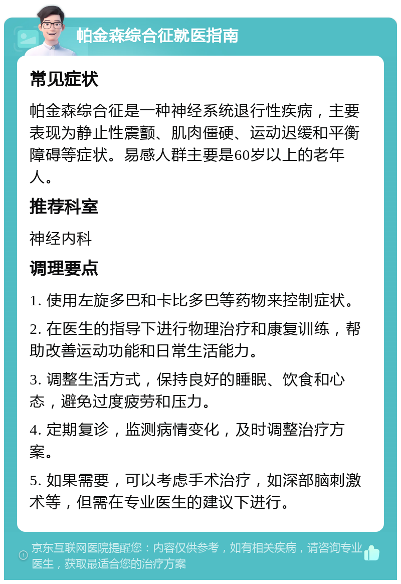 帕金森综合征就医指南 常见症状 帕金森综合征是一种神经系统退行性疾病，主要表现为静止性震颤、肌肉僵硬、运动迟缓和平衡障碍等症状。易感人群主要是60岁以上的老年人。 推荐科室 神经内科 调理要点 1. 使用左旋多巴和卡比多巴等药物来控制症状。 2. 在医生的指导下进行物理治疗和康复训练，帮助改善运动功能和日常生活能力。 3. 调整生活方式，保持良好的睡眠、饮食和心态，避免过度疲劳和压力。 4. 定期复诊，监测病情变化，及时调整治疗方案。 5. 如果需要，可以考虑手术治疗，如深部脑刺激术等，但需在专业医生的建议下进行。