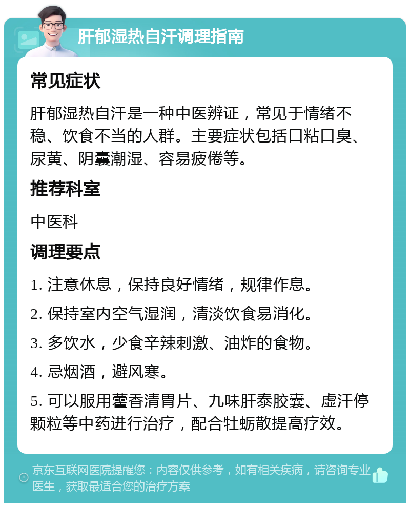 肝郁湿热自汗调理指南 常见症状 肝郁湿热自汗是一种中医辨证，常见于情绪不稳、饮食不当的人群。主要症状包括口粘口臭、尿黄、阴囊潮湿、容易疲倦等。 推荐科室 中医科 调理要点 1. 注意休息，保持良好情绪，规律作息。 2. 保持室内空气湿润，清淡饮食易消化。 3. 多饮水，少食辛辣刺激、油炸的食物。 4. 忌烟酒，避风寒。 5. 可以服用藿香清胃片、九味肝泰胶囊、虚汗停颗粒等中药进行治疗，配合牡蛎散提高疗效。