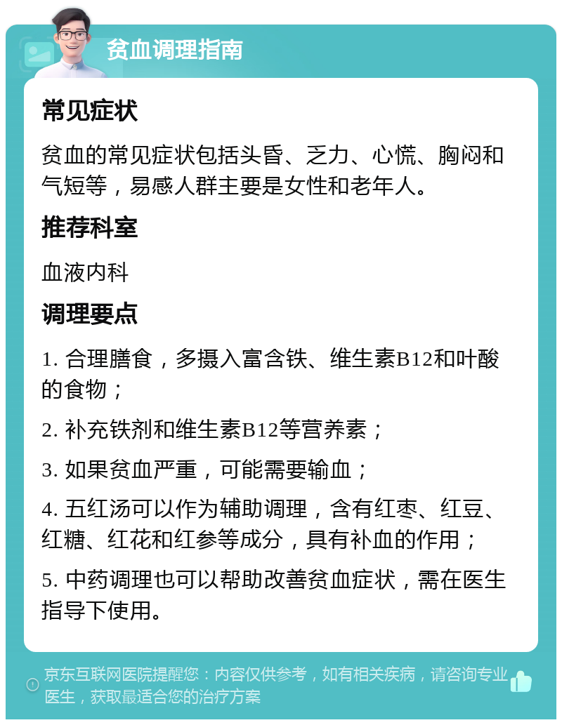 贫血调理指南 常见症状 贫血的常见症状包括头昏、乏力、心慌、胸闷和气短等，易感人群主要是女性和老年人。 推荐科室 血液内科 调理要点 1. 合理膳食，多摄入富含铁、维生素B12和叶酸的食物； 2. 补充铁剂和维生素B12等营养素； 3. 如果贫血严重，可能需要输血； 4. 五红汤可以作为辅助调理，含有红枣、红豆、红糖、红花和红参等成分，具有补血的作用； 5. 中药调理也可以帮助改善贫血症状，需在医生指导下使用。