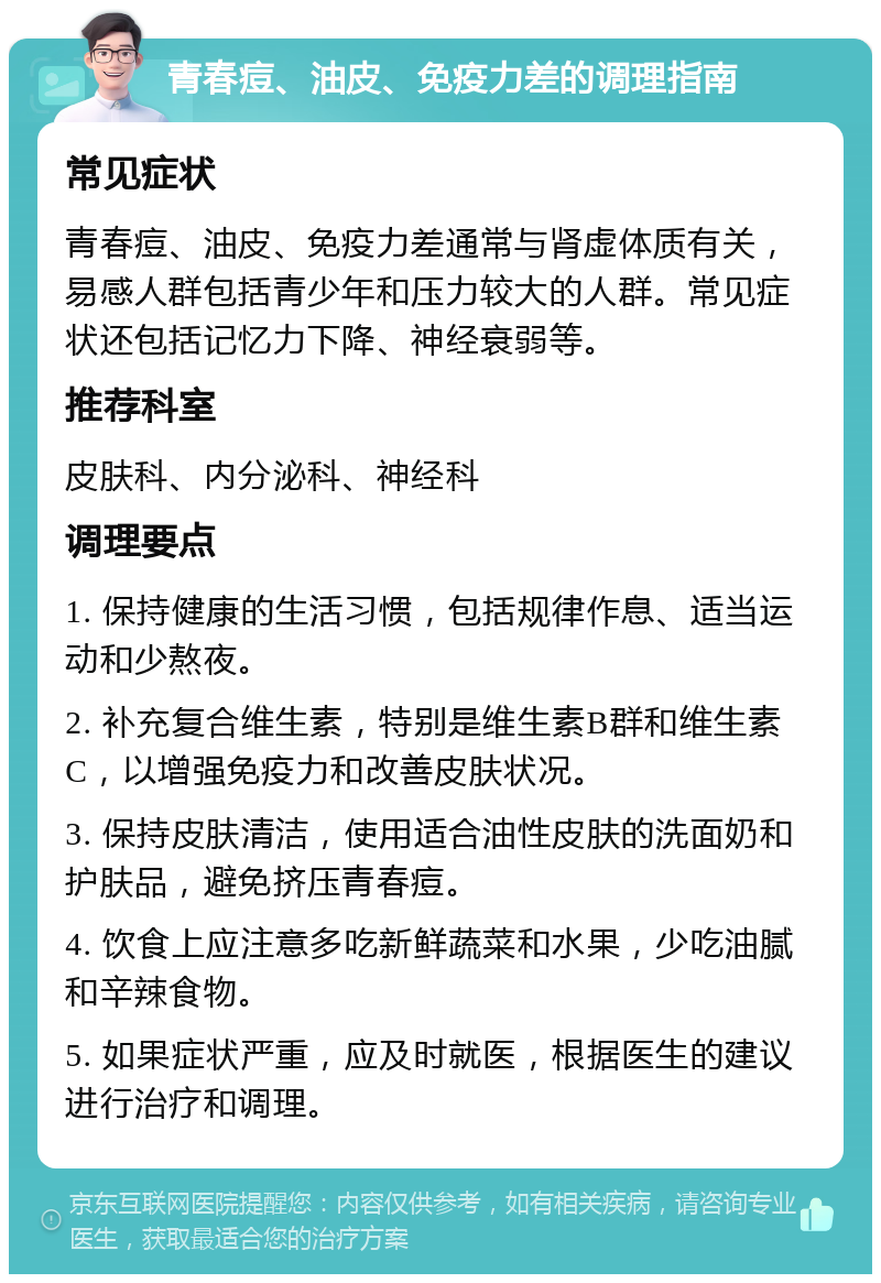 青春痘、油皮、免疫力差的调理指南 常见症状 青春痘、油皮、免疫力差通常与肾虚体质有关，易感人群包括青少年和压力较大的人群。常见症状还包括记忆力下降、神经衰弱等。 推荐科室 皮肤科、内分泌科、神经科 调理要点 1. 保持健康的生活习惯，包括规律作息、适当运动和少熬夜。 2. 补充复合维生素，特别是维生素B群和维生素C，以增强免疫力和改善皮肤状况。 3. 保持皮肤清洁，使用适合油性皮肤的洗面奶和护肤品，避免挤压青春痘。 4. 饮食上应注意多吃新鲜蔬菜和水果，少吃油腻和辛辣食物。 5. 如果症状严重，应及时就医，根据医生的建议进行治疗和调理。