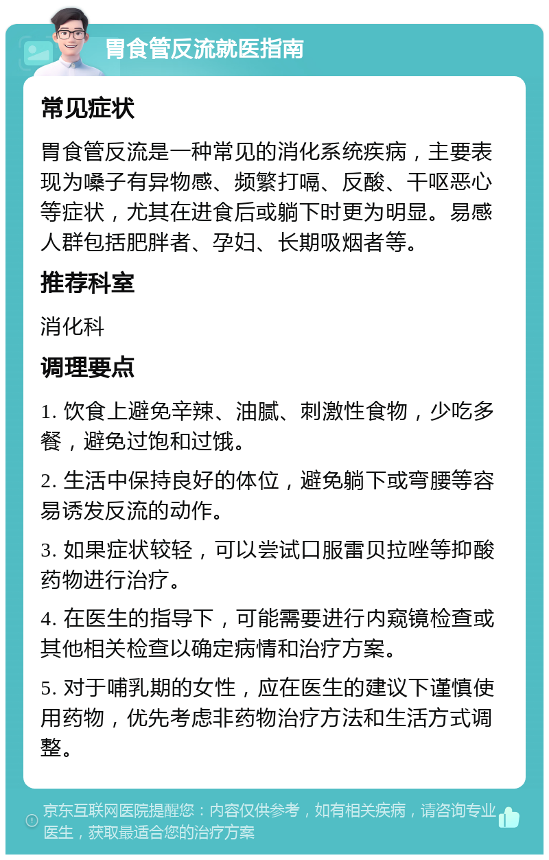 胃食管反流就医指南 常见症状 胃食管反流是一种常见的消化系统疾病，主要表现为嗓子有异物感、频繁打嗝、反酸、干呕恶心等症状，尤其在进食后或躺下时更为明显。易感人群包括肥胖者、孕妇、长期吸烟者等。 推荐科室 消化科 调理要点 1. 饮食上避免辛辣、油腻、刺激性食物，少吃多餐，避免过饱和过饿。 2. 生活中保持良好的体位，避免躺下或弯腰等容易诱发反流的动作。 3. 如果症状较轻，可以尝试口服雷贝拉唑等抑酸药物进行治疗。 4. 在医生的指导下，可能需要进行内窥镜检查或其他相关检查以确定病情和治疗方案。 5. 对于哺乳期的女性，应在医生的建议下谨慎使用药物，优先考虑非药物治疗方法和生活方式调整。