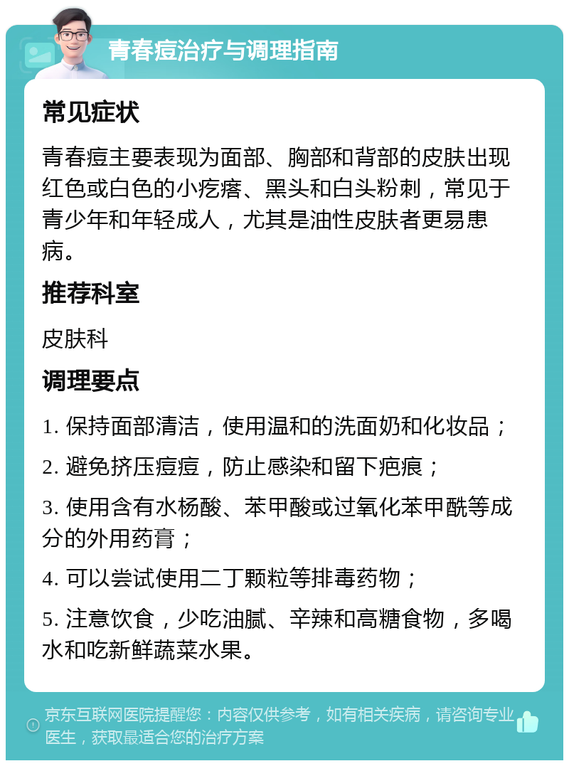 青春痘治疗与调理指南 常见症状 青春痘主要表现为面部、胸部和背部的皮肤出现红色或白色的小疙瘩、黑头和白头粉刺，常见于青少年和年轻成人，尤其是油性皮肤者更易患病。 推荐科室 皮肤科 调理要点 1. 保持面部清洁，使用温和的洗面奶和化妆品； 2. 避免挤压痘痘，防止感染和留下疤痕； 3. 使用含有水杨酸、苯甲酸或过氧化苯甲酰等成分的外用药膏； 4. 可以尝试使用二丁颗粒等排毒药物； 5. 注意饮食，少吃油腻、辛辣和高糖食物，多喝水和吃新鲜蔬菜水果。