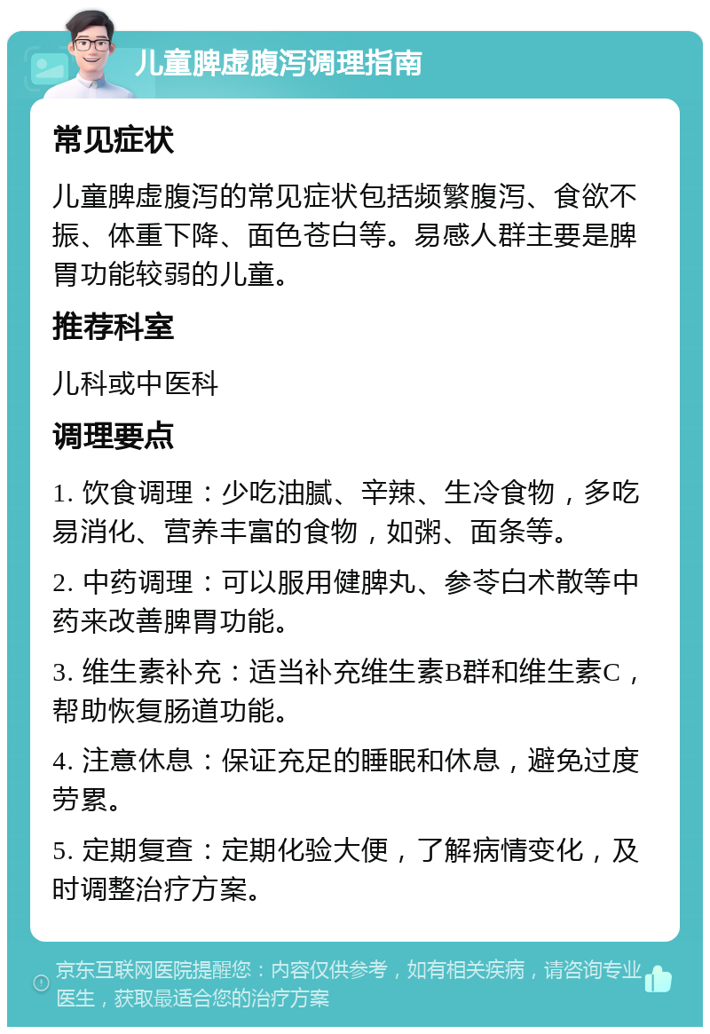 儿童脾虚腹泻调理指南 常见症状 儿童脾虚腹泻的常见症状包括频繁腹泻、食欲不振、体重下降、面色苍白等。易感人群主要是脾胃功能较弱的儿童。 推荐科室 儿科或中医科 调理要点 1. 饮食调理：少吃油腻、辛辣、生冷食物，多吃易消化、营养丰富的食物，如粥、面条等。 2. 中药调理：可以服用健脾丸、参苓白术散等中药来改善脾胃功能。 3. 维生素补充：适当补充维生素B群和维生素C，帮助恢复肠道功能。 4. 注意休息：保证充足的睡眠和休息，避免过度劳累。 5. 定期复查：定期化验大便，了解病情变化，及时调整治疗方案。