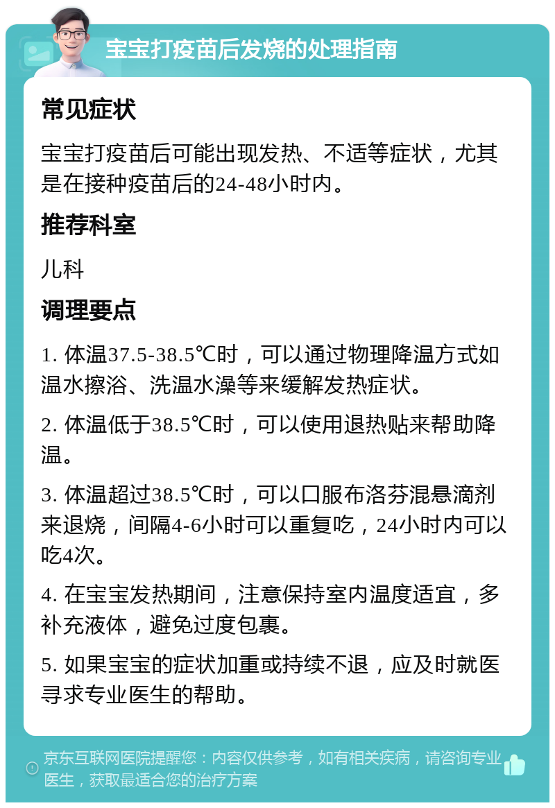 宝宝打疫苗后发烧的处理指南 常见症状 宝宝打疫苗后可能出现发热、不适等症状，尤其是在接种疫苗后的24-48小时内。 推荐科室 儿科 调理要点 1. 体温37.5-38.5℃时，可以通过物理降温方式如温水擦浴、洗温水澡等来缓解发热症状。 2. 体温低于38.5℃时，可以使用退热贴来帮助降温。 3. 体温超过38.5℃时，可以口服布洛芬混悬滴剂来退烧，间隔4-6小时可以重复吃，24小时内可以吃4次。 4. 在宝宝发热期间，注意保持室内温度适宜，多补充液体，避免过度包裹。 5. 如果宝宝的症状加重或持续不退，应及时就医寻求专业医生的帮助。