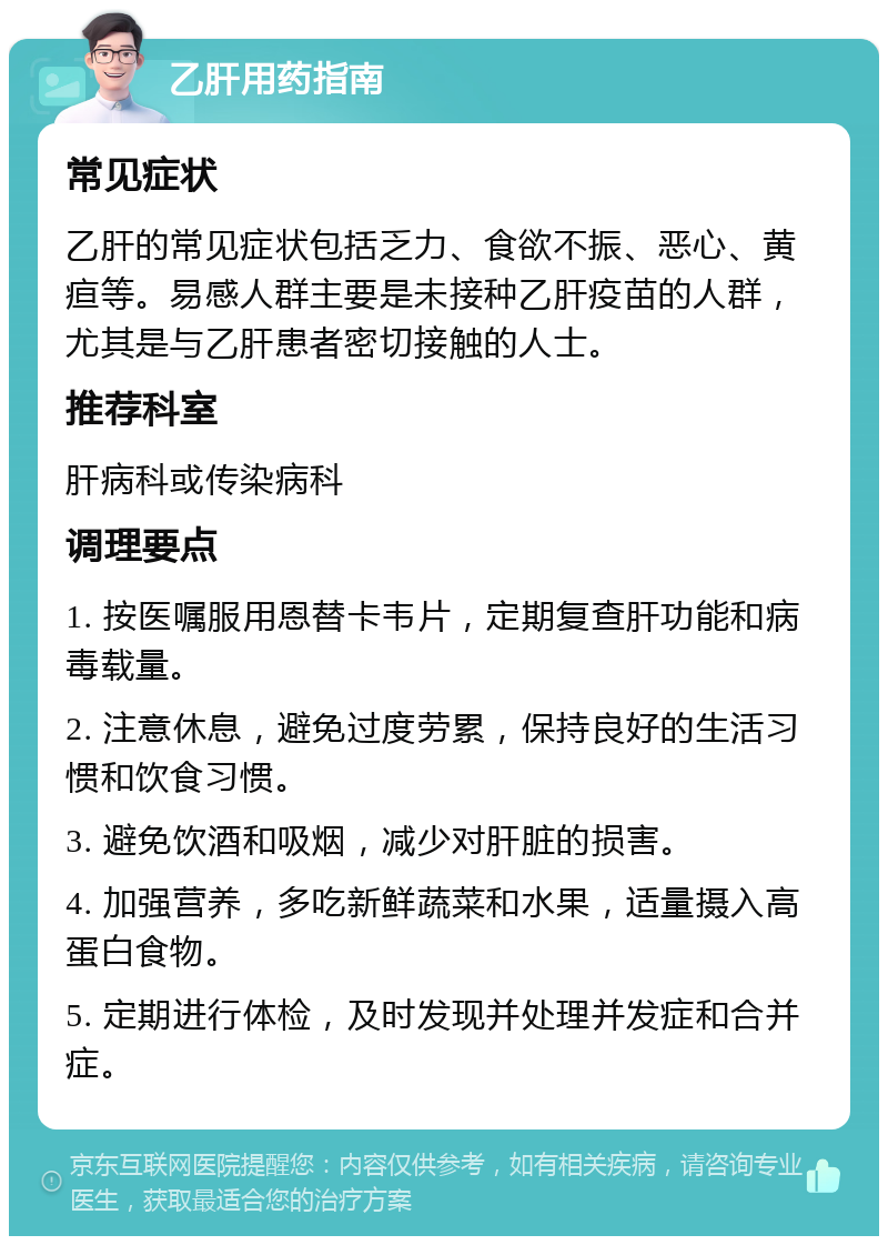 乙肝用药指南 常见症状 乙肝的常见症状包括乏力、食欲不振、恶心、黄疸等。易感人群主要是未接种乙肝疫苗的人群，尤其是与乙肝患者密切接触的人士。 推荐科室 肝病科或传染病科 调理要点 1. 按医嘱服用恩替卡韦片，定期复查肝功能和病毒载量。 2. 注意休息，避免过度劳累，保持良好的生活习惯和饮食习惯。 3. 避免饮酒和吸烟，减少对肝脏的损害。 4. 加强营养，多吃新鲜蔬菜和水果，适量摄入高蛋白食物。 5. 定期进行体检，及时发现并处理并发症和合并症。