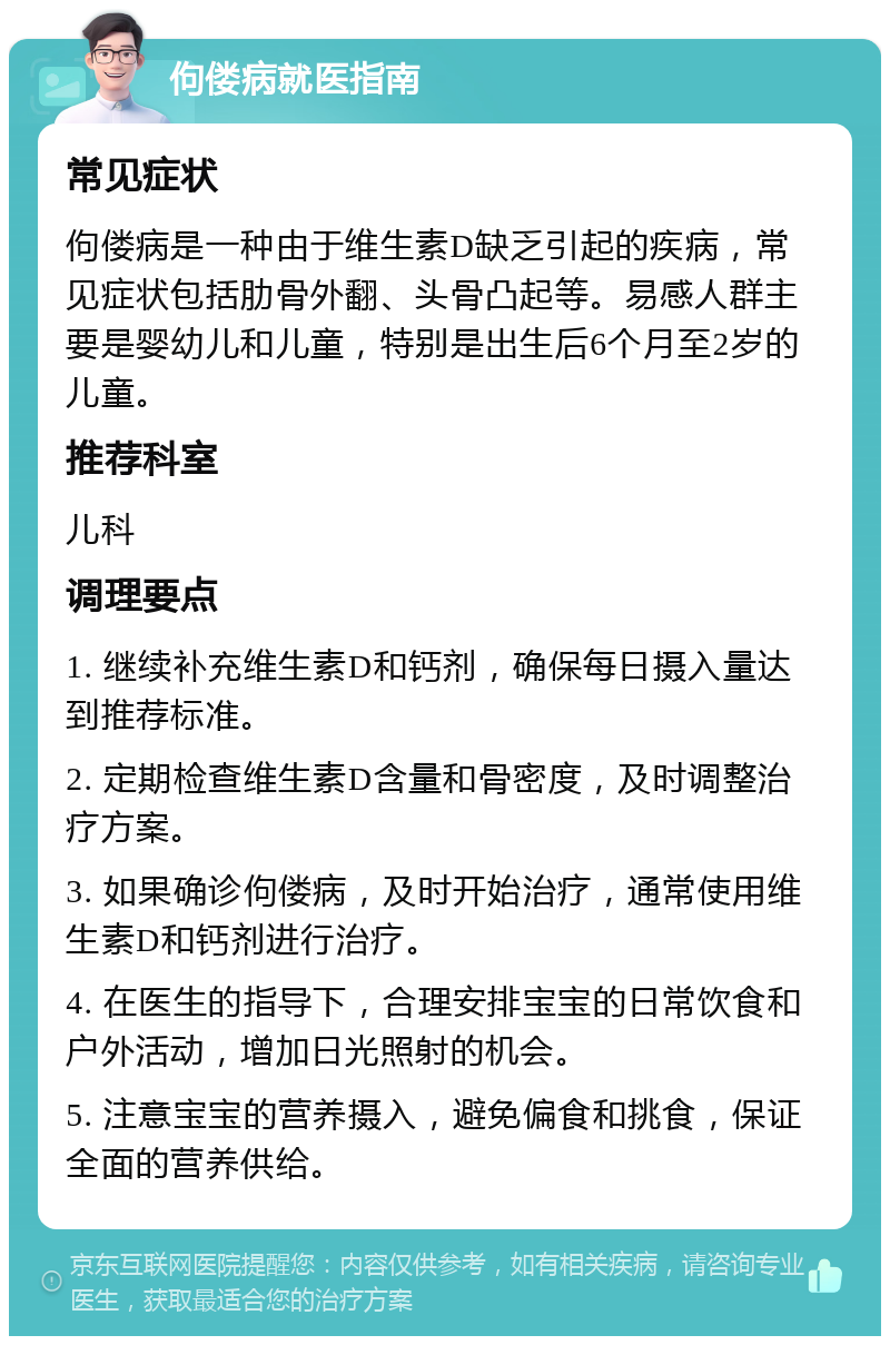 佝偻病就医指南 常见症状 佝偻病是一种由于维生素D缺乏引起的疾病，常见症状包括肋骨外翻、头骨凸起等。易感人群主要是婴幼儿和儿童，特别是出生后6个月至2岁的儿童。 推荐科室 儿科 调理要点 1. 继续补充维生素D和钙剂，确保每日摄入量达到推荐标准。 2. 定期检查维生素D含量和骨密度，及时调整治疗方案。 3. 如果确诊佝偻病，及时开始治疗，通常使用维生素D和钙剂进行治疗。 4. 在医生的指导下，合理安排宝宝的日常饮食和户外活动，增加日光照射的机会。 5. 注意宝宝的营养摄入，避免偏食和挑食，保证全面的营养供给。