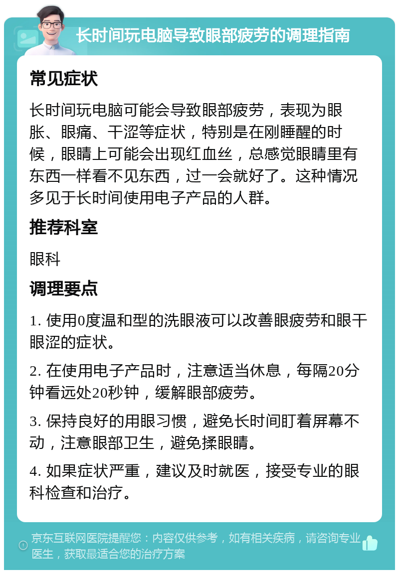 长时间玩电脑导致眼部疲劳的调理指南 常见症状 长时间玩电脑可能会导致眼部疲劳，表现为眼胀、眼痛、干涩等症状，特别是在刚睡醒的时候，眼睛上可能会出现红血丝，总感觉眼睛里有东西一样看不见东西，过一会就好了。这种情况多见于长时间使用电子产品的人群。 推荐科室 眼科 调理要点 1. 使用0度温和型的洗眼液可以改善眼疲劳和眼干眼涩的症状。 2. 在使用电子产品时，注意适当休息，每隔20分钟看远处20秒钟，缓解眼部疲劳。 3. 保持良好的用眼习惯，避免长时间盯着屏幕不动，注意眼部卫生，避免揉眼睛。 4. 如果症状严重，建议及时就医，接受专业的眼科检查和治疗。