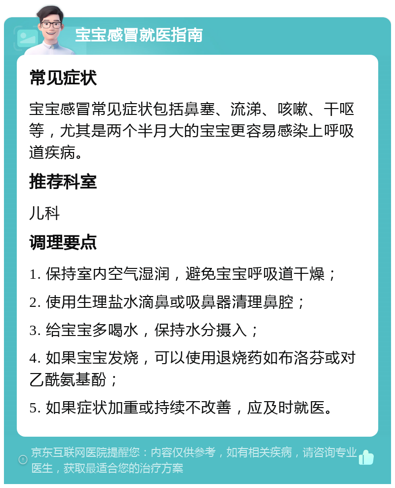 宝宝感冒就医指南 常见症状 宝宝感冒常见症状包括鼻塞、流涕、咳嗽、干呕等，尤其是两个半月大的宝宝更容易感染上呼吸道疾病。 推荐科室 儿科 调理要点 1. 保持室内空气湿润，避免宝宝呼吸道干燥； 2. 使用生理盐水滴鼻或吸鼻器清理鼻腔； 3. 给宝宝多喝水，保持水分摄入； 4. 如果宝宝发烧，可以使用退烧药如布洛芬或对乙酰氨基酚； 5. 如果症状加重或持续不改善，应及时就医。