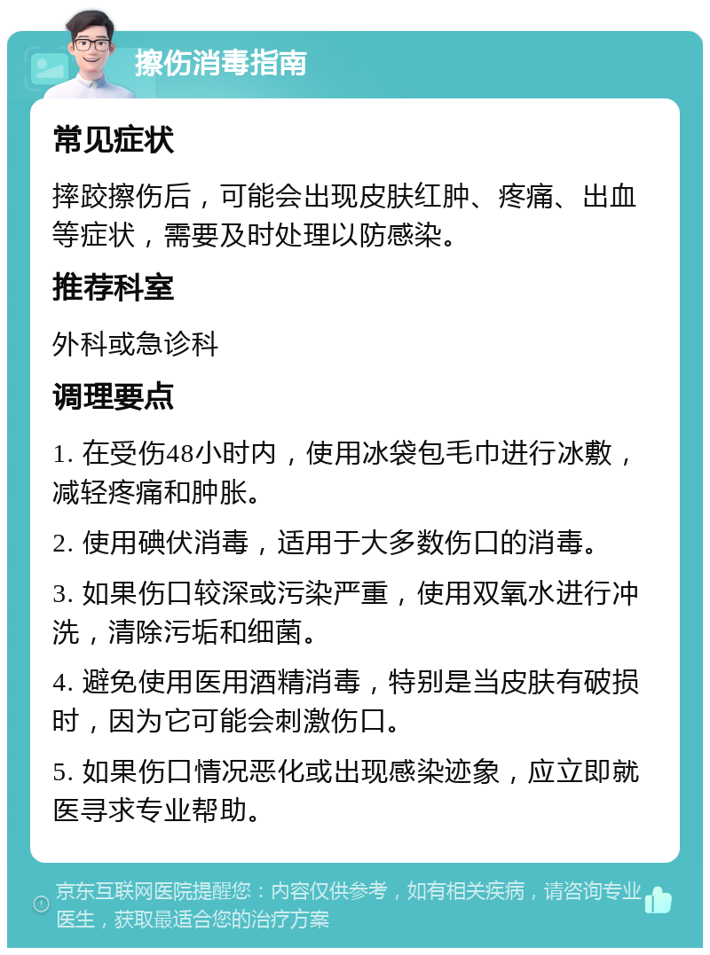 擦伤消毒指南 常见症状 摔跤擦伤后，可能会出现皮肤红肿、疼痛、出血等症状，需要及时处理以防感染。 推荐科室 外科或急诊科 调理要点 1. 在受伤48小时内，使用冰袋包毛巾进行冰敷，减轻疼痛和肿胀。 2. 使用碘伏消毒，适用于大多数伤口的消毒。 3. 如果伤口较深或污染严重，使用双氧水进行冲洗，清除污垢和细菌。 4. 避免使用医用酒精消毒，特别是当皮肤有破损时，因为它可能会刺激伤口。 5. 如果伤口情况恶化或出现感染迹象，应立即就医寻求专业帮助。