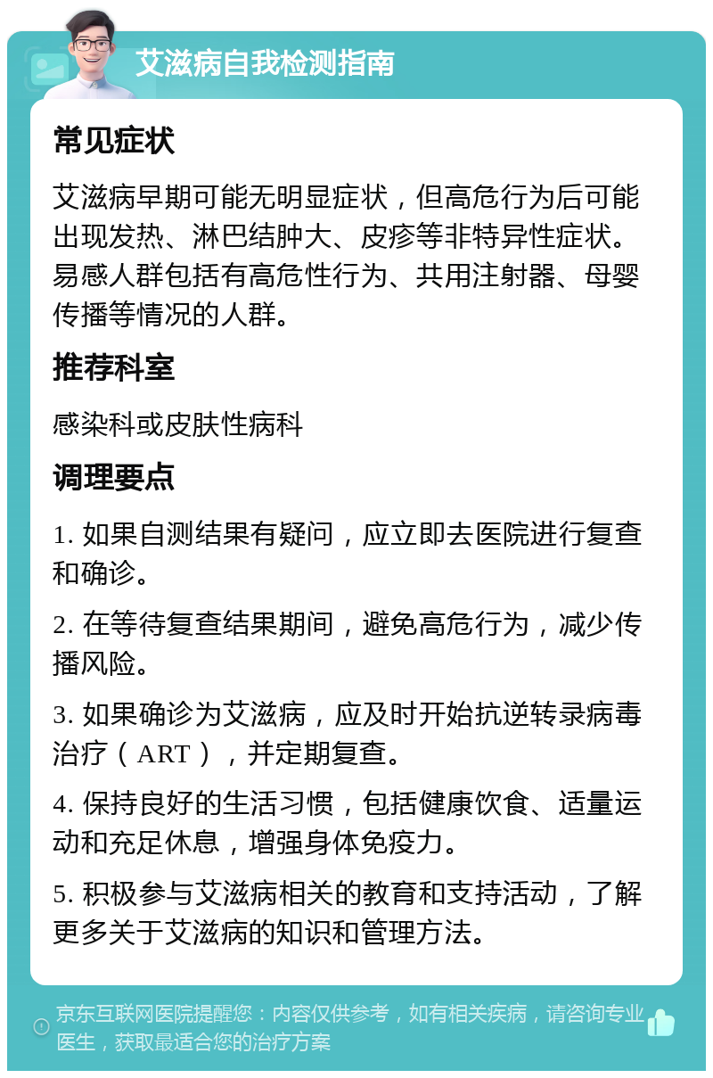 艾滋病自我检测指南 常见症状 艾滋病早期可能无明显症状，但高危行为后可能出现发热、淋巴结肿大、皮疹等非特异性症状。易感人群包括有高危性行为、共用注射器、母婴传播等情况的人群。 推荐科室 感染科或皮肤性病科 调理要点 1. 如果自测结果有疑问，应立即去医院进行复查和确诊。 2. 在等待复查结果期间，避免高危行为，减少传播风险。 3. 如果确诊为艾滋病，应及时开始抗逆转录病毒治疗（ART），并定期复查。 4. 保持良好的生活习惯，包括健康饮食、适量运动和充足休息，增强身体免疫力。 5. 积极参与艾滋病相关的教育和支持活动，了解更多关于艾滋病的知识和管理方法。