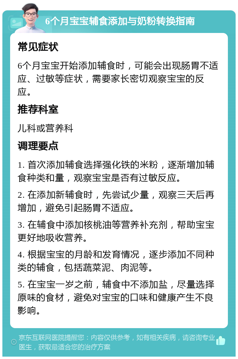 6个月宝宝辅食添加与奶粉转换指南 常见症状 6个月宝宝开始添加辅食时，可能会出现肠胃不适应、过敏等症状，需要家长密切观察宝宝的反应。 推荐科室 儿科或营养科 调理要点 1. 首次添加辅食选择强化铁的米粉，逐渐增加辅食种类和量，观察宝宝是否有过敏反应。 2. 在添加新辅食时，先尝试少量，观察三天后再增加，避免引起肠胃不适应。 3. 在辅食中添加核桃油等营养补充剂，帮助宝宝更好地吸收营养。 4. 根据宝宝的月龄和发育情况，逐步添加不同种类的辅食，包括蔬菜泥、肉泥等。 5. 在宝宝一岁之前，辅食中不添加盐，尽量选择原味的食材，避免对宝宝的口味和健康产生不良影响。