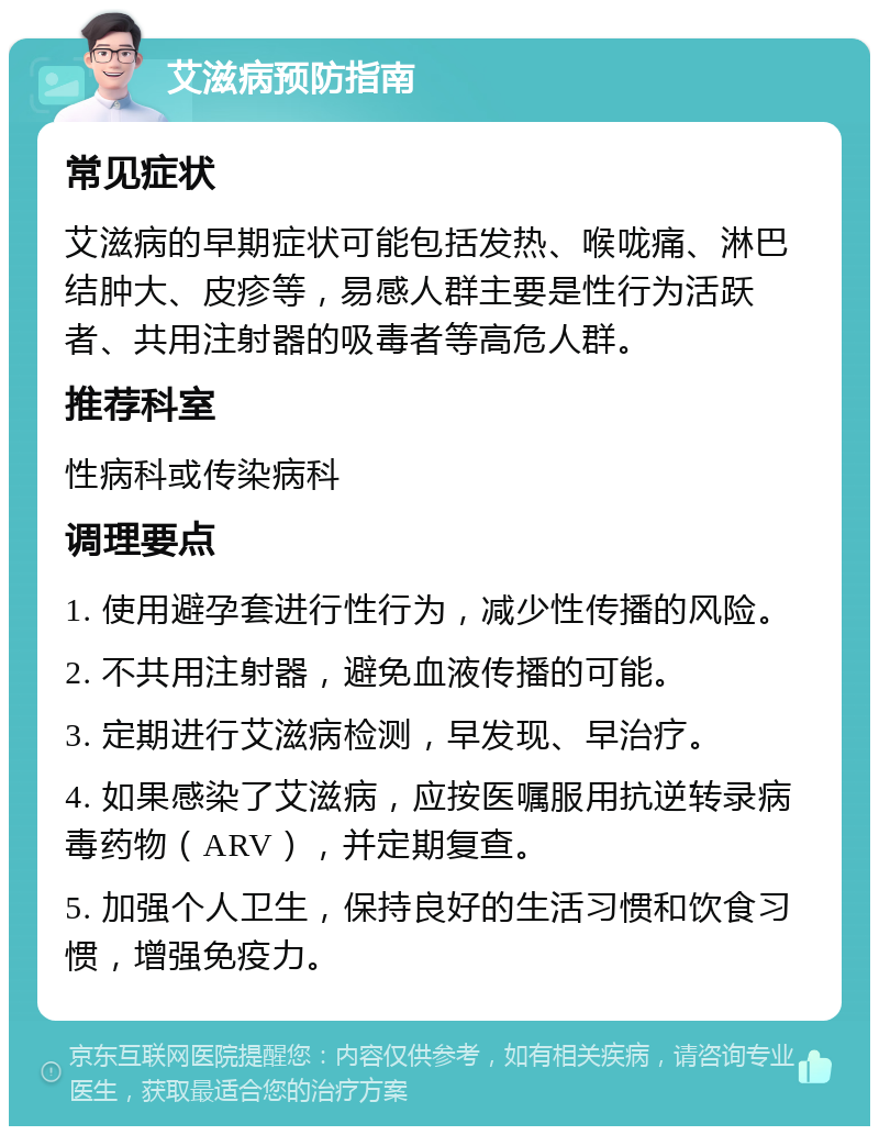 艾滋病预防指南 常见症状 艾滋病的早期症状可能包括发热、喉咙痛、淋巴结肿大、皮疹等，易感人群主要是性行为活跃者、共用注射器的吸毒者等高危人群。 推荐科室 性病科或传染病科 调理要点 1. 使用避孕套进行性行为，减少性传播的风险。 2. 不共用注射器，避免血液传播的可能。 3. 定期进行艾滋病检测，早发现、早治疗。 4. 如果感染了艾滋病，应按医嘱服用抗逆转录病毒药物（ARV），并定期复查。 5. 加强个人卫生，保持良好的生活习惯和饮食习惯，增强免疫力。