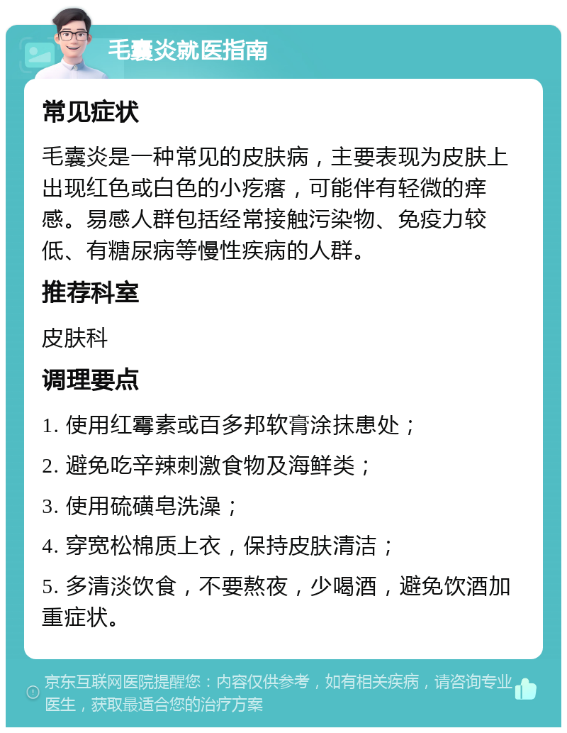 毛囊炎就医指南 常见症状 毛囊炎是一种常见的皮肤病，主要表现为皮肤上出现红色或白色的小疙瘩，可能伴有轻微的痒感。易感人群包括经常接触污染物、免疫力较低、有糖尿病等慢性疾病的人群。 推荐科室 皮肤科 调理要点 1. 使用红霉素或百多邦软膏涂抹患处； 2. 避免吃辛辣刺激食物及海鲜类； 3. 使用硫磺皂洗澡； 4. 穿宽松棉质上衣，保持皮肤清洁； 5. 多清淡饮食，不要熬夜，少喝酒，避免饮酒加重症状。