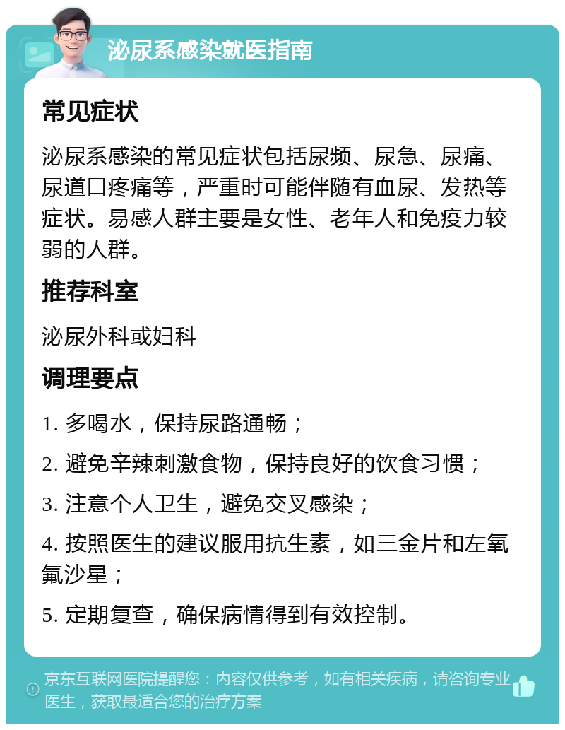 泌尿系感染就医指南 常见症状 泌尿系感染的常见症状包括尿频、尿急、尿痛、尿道口疼痛等，严重时可能伴随有血尿、发热等症状。易感人群主要是女性、老年人和免疫力较弱的人群。 推荐科室 泌尿外科或妇科 调理要点 1. 多喝水，保持尿路通畅； 2. 避免辛辣刺激食物，保持良好的饮食习惯； 3. 注意个人卫生，避免交叉感染； 4. 按照医生的建议服用抗生素，如三金片和左氧氟沙星； 5. 定期复查，确保病情得到有效控制。