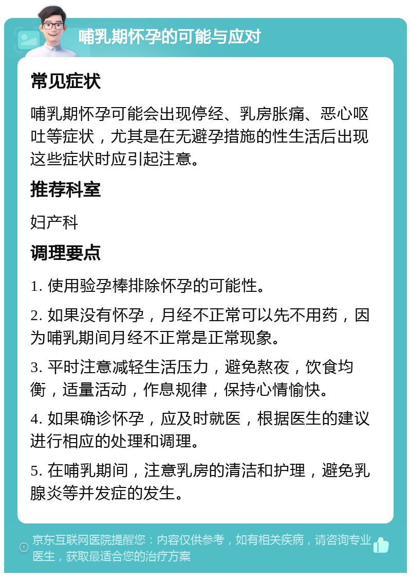 哺乳期怀孕的可能与应对 常见症状 哺乳期怀孕可能会出现停经、乳房胀痛、恶心呕吐等症状，尤其是在无避孕措施的性生活后出现这些症状时应引起注意。 推荐科室 妇产科 调理要点 1. 使用验孕棒排除怀孕的可能性。 2. 如果没有怀孕，月经不正常可以先不用药，因为哺乳期间月经不正常是正常现象。 3. 平时注意减轻生活压力，避免熬夜，饮食均衡，适量活动，作息规律，保持心情愉快。 4. 如果确诊怀孕，应及时就医，根据医生的建议进行相应的处理和调理。 5. 在哺乳期间，注意乳房的清洁和护理，避免乳腺炎等并发症的发生。