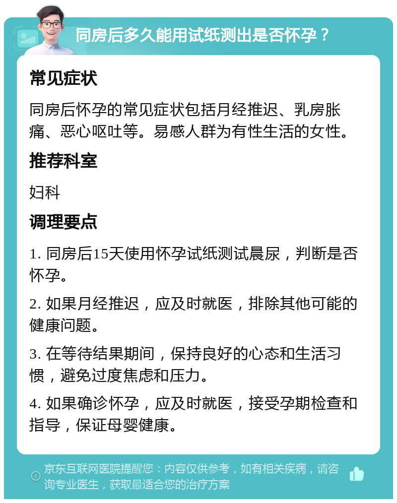 同房后多久能用试纸测出是否怀孕？ 常见症状 同房后怀孕的常见症状包括月经推迟、乳房胀痛、恶心呕吐等。易感人群为有性生活的女性。 推荐科室 妇科 调理要点 1. 同房后15天使用怀孕试纸测试晨尿，判断是否怀孕。 2. 如果月经推迟，应及时就医，排除其他可能的健康问题。 3. 在等待结果期间，保持良好的心态和生活习惯，避免过度焦虑和压力。 4. 如果确诊怀孕，应及时就医，接受孕期检查和指导，保证母婴健康。