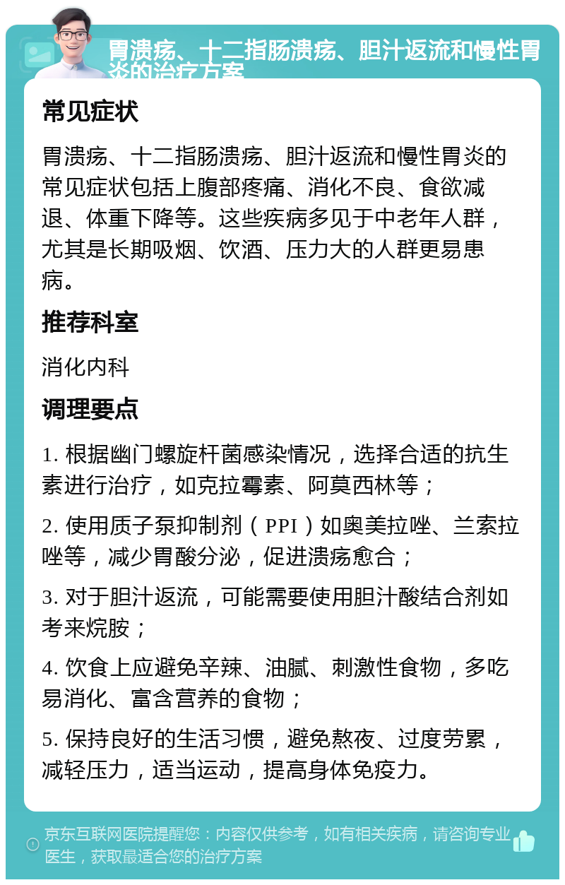 胃溃疡、十二指肠溃疡、胆汁返流和慢性胃炎的治疗方案 常见症状 胃溃疡、十二指肠溃疡、胆汁返流和慢性胃炎的常见症状包括上腹部疼痛、消化不良、食欲减退、体重下降等。这些疾病多见于中老年人群，尤其是长期吸烟、饮酒、压力大的人群更易患病。 推荐科室 消化内科 调理要点 1. 根据幽门螺旋杆菌感染情况，选择合适的抗生素进行治疗，如克拉霉素、阿莫西林等； 2. 使用质子泵抑制剂（PPI）如奥美拉唑、兰索拉唑等，减少胃酸分泌，促进溃疡愈合； 3. 对于胆汁返流，可能需要使用胆汁酸结合剂如考来烷胺； 4. 饮食上应避免辛辣、油腻、刺激性食物，多吃易消化、富含营养的食物； 5. 保持良好的生活习惯，避免熬夜、过度劳累，减轻压力，适当运动，提高身体免疫力。