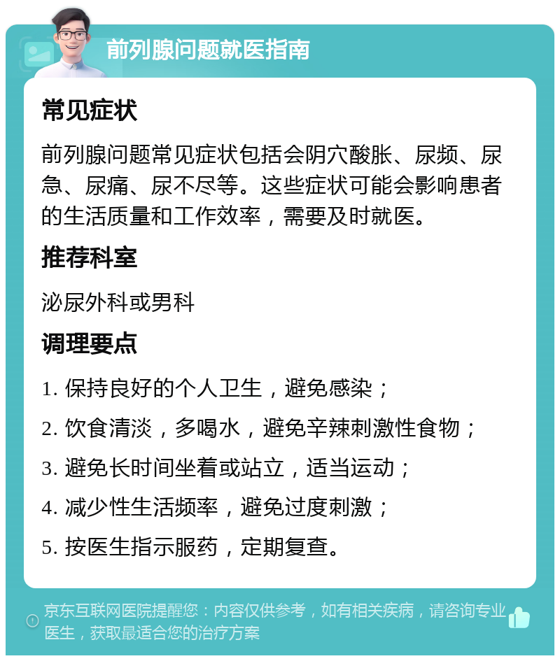 前列腺问题就医指南 常见症状 前列腺问题常见症状包括会阴穴酸胀、尿频、尿急、尿痛、尿不尽等。这些症状可能会影响患者的生活质量和工作效率，需要及时就医。 推荐科室 泌尿外科或男科 调理要点 1. 保持良好的个人卫生，避免感染； 2. 饮食清淡，多喝水，避免辛辣刺激性食物； 3. 避免长时间坐着或站立，适当运动； 4. 减少性生活频率，避免过度刺激； 5. 按医生指示服药，定期复查。