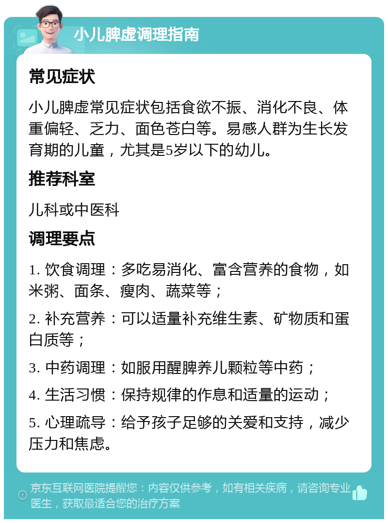 小儿脾虚调理指南 常见症状 小儿脾虚常见症状包括食欲不振、消化不良、体重偏轻、乏力、面色苍白等。易感人群为生长发育期的儿童，尤其是5岁以下的幼儿。 推荐科室 儿科或中医科 调理要点 1. 饮食调理：多吃易消化、富含营养的食物，如米粥、面条、瘦肉、蔬菜等； 2. 补充营养：可以适量补充维生素、矿物质和蛋白质等； 3. 中药调理：如服用醒脾养儿颗粒等中药； 4. 生活习惯：保持规律的作息和适量的运动； 5. 心理疏导：给予孩子足够的关爱和支持，减少压力和焦虑。