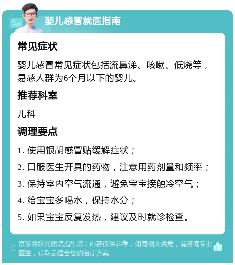 婴儿感冒就医指南 常见症状 婴儿感冒常见症状包括流鼻涕、咳嗽、低烧等，易感人群为6个月以下的婴儿。 推荐科室 儿科 调理要点 1. 使用银胡感冒贴缓解症状； 2. 口服医生开具的药物，注意用药剂量和频率； 3. 保持室内空气流通，避免宝宝接触冷空气； 4. 给宝宝多喝水，保持水分； 5. 如果宝宝反复发热，建议及时就诊检查。