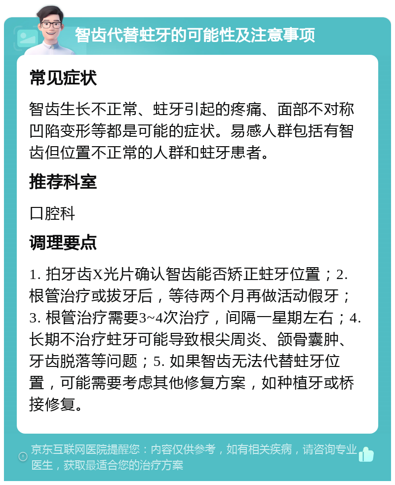 智齿代替蛀牙的可能性及注意事项 常见症状 智齿生长不正常、蛀牙引起的疼痛、面部不对称凹陷变形等都是可能的症状。易感人群包括有智齿但位置不正常的人群和蛀牙患者。 推荐科室 口腔科 调理要点 1. 拍牙齿X光片确认智齿能否矫正蛀牙位置；2. 根管治疗或拔牙后，等待两个月再做活动假牙；3. 根管治疗需要3~4次治疗，间隔一星期左右；4. 长期不治疗蛀牙可能导致根尖周炎、颌骨囊肿、牙齿脱落等问题；5. 如果智齿无法代替蛀牙位置，可能需要考虑其他修复方案，如种植牙或桥接修复。