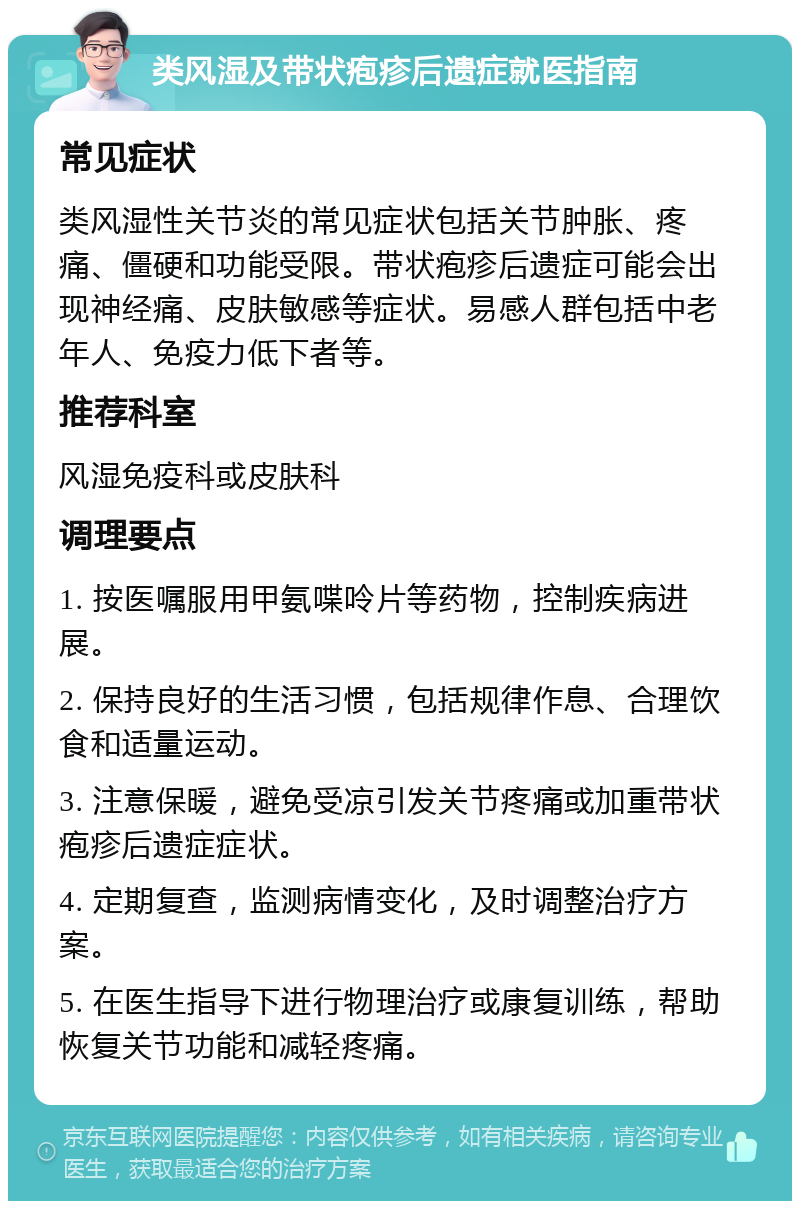 类风湿及带状疱疹后遗症就医指南 常见症状 类风湿性关节炎的常见症状包括关节肿胀、疼痛、僵硬和功能受限。带状疱疹后遗症可能会出现神经痛、皮肤敏感等症状。易感人群包括中老年人、免疫力低下者等。 推荐科室 风湿免疫科或皮肤科 调理要点 1. 按医嘱服用甲氨喋呤片等药物，控制疾病进展。 2. 保持良好的生活习惯，包括规律作息、合理饮食和适量运动。 3. 注意保暖，避免受凉引发关节疼痛或加重带状疱疹后遗症症状。 4. 定期复查，监测病情变化，及时调整治疗方案。 5. 在医生指导下进行物理治疗或康复训练，帮助恢复关节功能和减轻疼痛。
