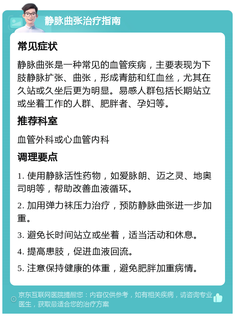 静脉曲张治疗指南 常见症状 静脉曲张是一种常见的血管疾病，主要表现为下肢静脉扩张、曲张，形成青筋和红血丝，尤其在久站或久坐后更为明显。易感人群包括长期站立或坐着工作的人群、肥胖者、孕妇等。 推荐科室 血管外科或心血管内科 调理要点 1. 使用静脉活性药物，如爱脉朗、迈之灵、地奥司明等，帮助改善血液循环。 2. 加用弹力袜压力治疗，预防静脉曲张进一步加重。 3. 避免长时间站立或坐着，适当活动和休息。 4. 提高患肢，促进血液回流。 5. 注意保持健康的体重，避免肥胖加重病情。