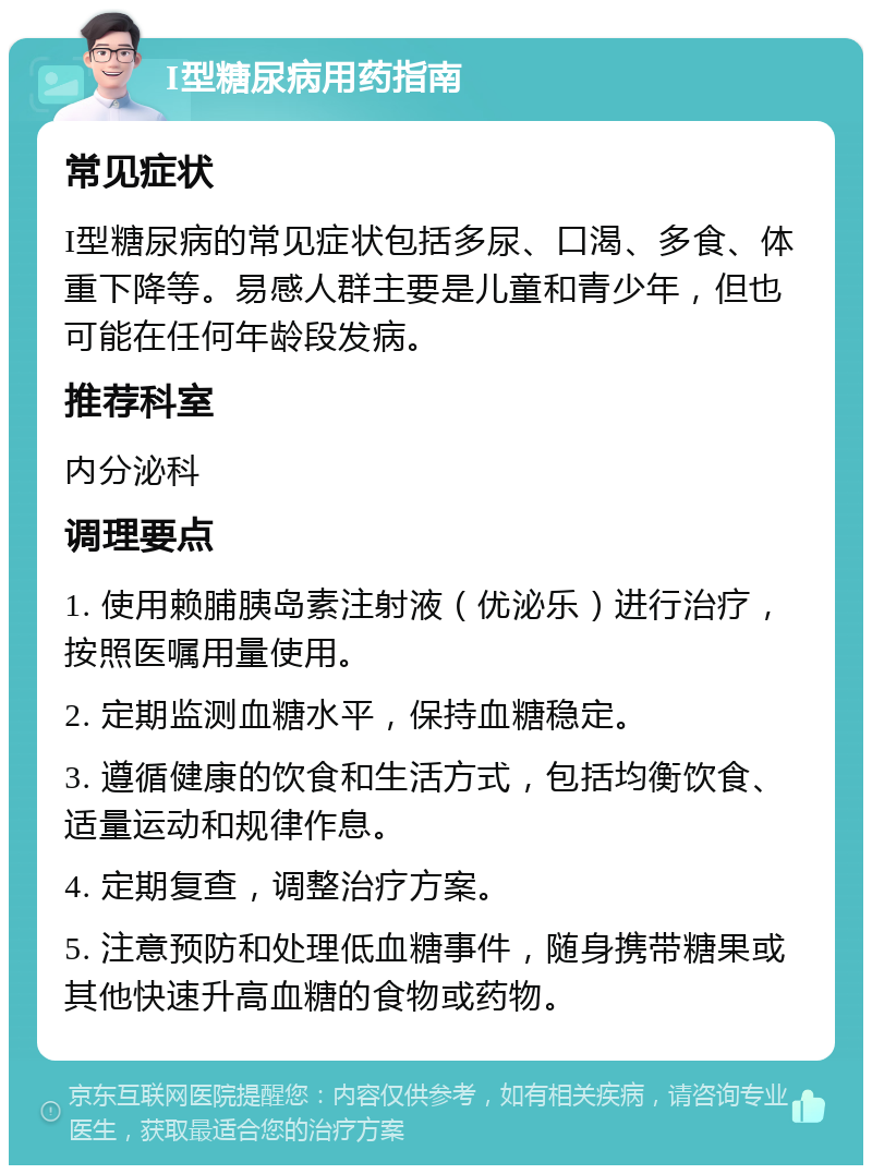 I型糖尿病用药指南 常见症状 I型糖尿病的常见症状包括多尿、口渴、多食、体重下降等。易感人群主要是儿童和青少年，但也可能在任何年龄段发病。 推荐科室 内分泌科 调理要点 1. 使用赖脯胰岛素注射液（优泌乐）进行治疗，按照医嘱用量使用。 2. 定期监测血糖水平，保持血糖稳定。 3. 遵循健康的饮食和生活方式，包括均衡饮食、适量运动和规律作息。 4. 定期复查，调整治疗方案。 5. 注意预防和处理低血糖事件，随身携带糖果或其他快速升高血糖的食物或药物。