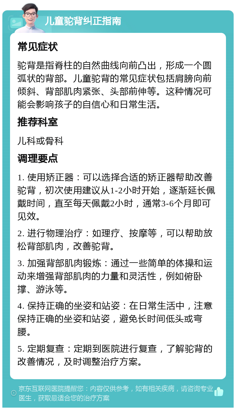 儿童驼背纠正指南 常见症状 驼背是指脊柱的自然曲线向前凸出，形成一个圆弧状的背部。儿童驼背的常见症状包括肩膀向前倾斜、背部肌肉紧张、头部前伸等。这种情况可能会影响孩子的自信心和日常生活。 推荐科室 儿科或骨科 调理要点 1. 使用矫正器：可以选择合适的矫正器帮助改善驼背，初次使用建议从1-2小时开始，逐渐延长佩戴时间，直至每天佩戴2小时，通常3-6个月即可见效。 2. 进行物理治疗：如理疗、按摩等，可以帮助放松背部肌肉，改善驼背。 3. 加强背部肌肉锻炼：通过一些简单的体操和运动来增强背部肌肉的力量和灵活性，例如俯卧撑、游泳等。 4. 保持正确的坐姿和站姿：在日常生活中，注意保持正确的坐姿和站姿，避免长时间低头或弯腰。 5. 定期复查：定期到医院进行复查，了解驼背的改善情况，及时调整治疗方案。