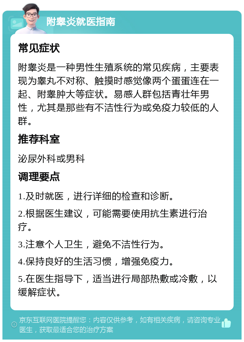 附睾炎就医指南 常见症状 附睾炎是一种男性生殖系统的常见疾病，主要表现为睾丸不对称、触摸时感觉像两个蛋蛋连在一起、附睾肿大等症状。易感人群包括青壮年男性，尤其是那些有不洁性行为或免疫力较低的人群。 推荐科室 泌尿外科或男科 调理要点 1.及时就医，进行详细的检查和诊断。 2.根据医生建议，可能需要使用抗生素进行治疗。 3.注意个人卫生，避免不洁性行为。 4.保持良好的生活习惯，增强免疫力。 5.在医生指导下，适当进行局部热敷或冷敷，以缓解症状。