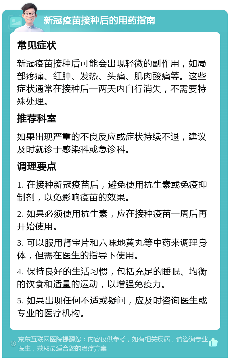 新冠疫苗接种后的用药指南 常见症状 新冠疫苗接种后可能会出现轻微的副作用，如局部疼痛、红肿、发热、头痛、肌肉酸痛等。这些症状通常在接种后一两天内自行消失，不需要特殊处理。 推荐科室 如果出现严重的不良反应或症状持续不退，建议及时就诊于感染科或急诊科。 调理要点 1. 在接种新冠疫苗后，避免使用抗生素或免疫抑制剂，以免影响疫苗的效果。 2. 如果必须使用抗生素，应在接种疫苗一周后再开始使用。 3. 可以服用肾宝片和六味地黄丸等中药来调理身体，但需在医生的指导下使用。 4. 保持良好的生活习惯，包括充足的睡眠、均衡的饮食和适量的运动，以增强免疫力。 5. 如果出现任何不适或疑问，应及时咨询医生或专业的医疗机构。