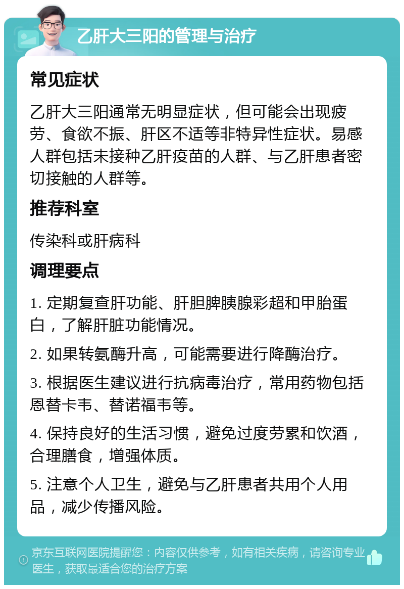 乙肝大三阳的管理与治疗 常见症状 乙肝大三阳通常无明显症状，但可能会出现疲劳、食欲不振、肝区不适等非特异性症状。易感人群包括未接种乙肝疫苗的人群、与乙肝患者密切接触的人群等。 推荐科室 传染科或肝病科 调理要点 1. 定期复查肝功能、肝胆脾胰腺彩超和甲胎蛋白，了解肝脏功能情况。 2. 如果转氨酶升高，可能需要进行降酶治疗。 3. 根据医生建议进行抗病毒治疗，常用药物包括恩替卡韦、替诺福韦等。 4. 保持良好的生活习惯，避免过度劳累和饮酒，合理膳食，增强体质。 5. 注意个人卫生，避免与乙肝患者共用个人用品，减少传播风险。