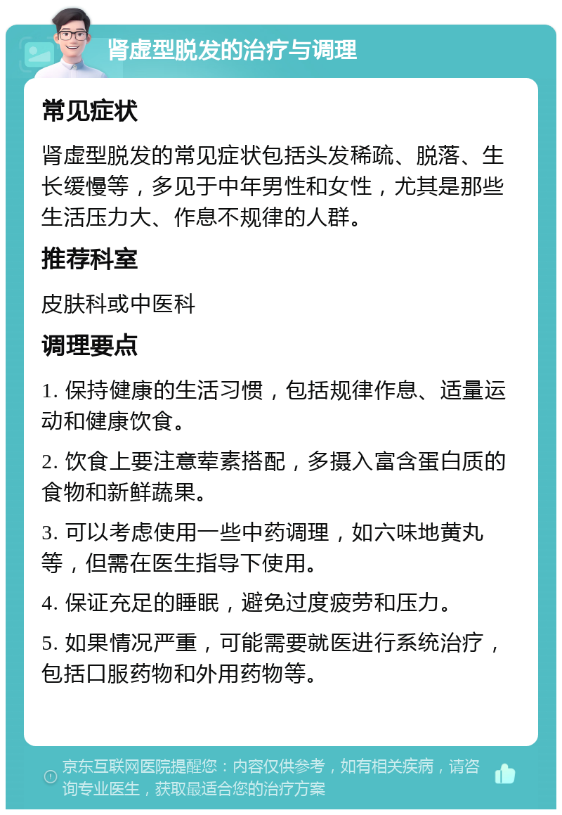 肾虚型脱发的治疗与调理 常见症状 肾虚型脱发的常见症状包括头发稀疏、脱落、生长缓慢等，多见于中年男性和女性，尤其是那些生活压力大、作息不规律的人群。 推荐科室 皮肤科或中医科 调理要点 1. 保持健康的生活习惯，包括规律作息、适量运动和健康饮食。 2. 饮食上要注意荤素搭配，多摄入富含蛋白质的食物和新鲜蔬果。 3. 可以考虑使用一些中药调理，如六味地黄丸等，但需在医生指导下使用。 4. 保证充足的睡眠，避免过度疲劳和压力。 5. 如果情况严重，可能需要就医进行系统治疗，包括口服药物和外用药物等。