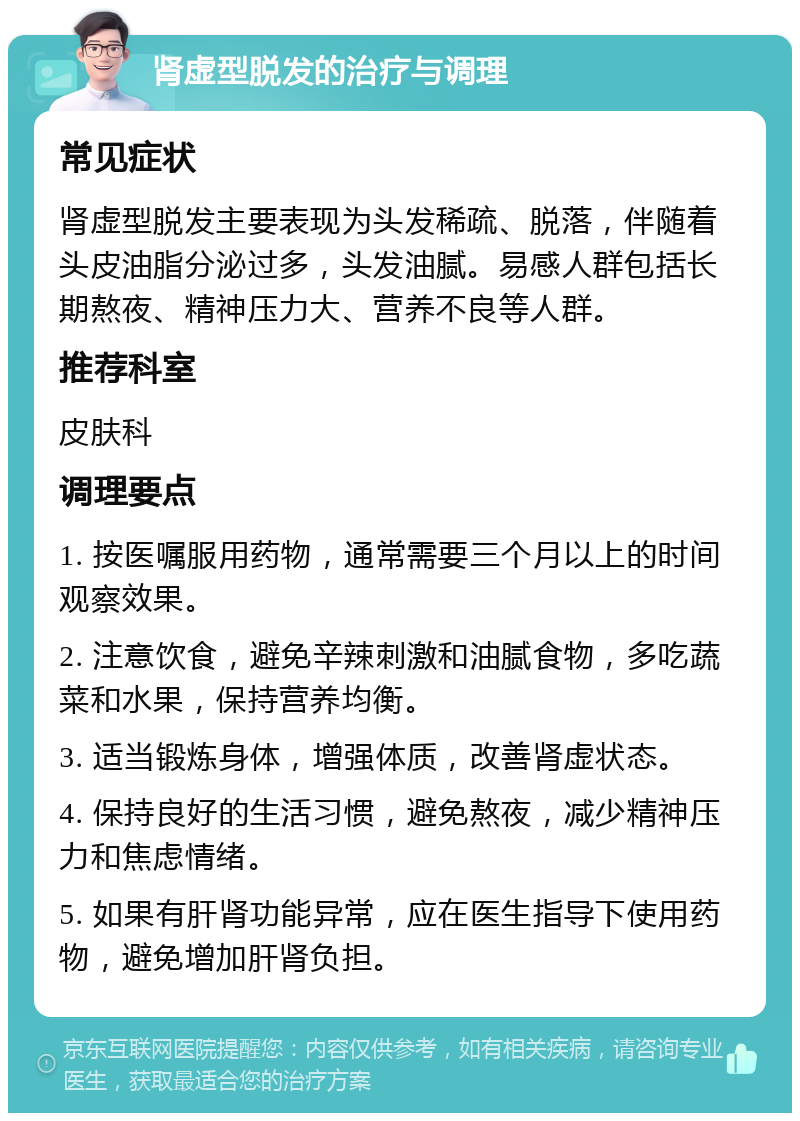 肾虚型脱发的治疗与调理 常见症状 肾虚型脱发主要表现为头发稀疏、脱落，伴随着头皮油脂分泌过多，头发油腻。易感人群包括长期熬夜、精神压力大、营养不良等人群。 推荐科室 皮肤科 调理要点 1. 按医嘱服用药物，通常需要三个月以上的时间观察效果。 2. 注意饮食，避免辛辣刺激和油腻食物，多吃蔬菜和水果，保持营养均衡。 3. 适当锻炼身体，增强体质，改善肾虚状态。 4. 保持良好的生活习惯，避免熬夜，减少精神压力和焦虑情绪。 5. 如果有肝肾功能异常，应在医生指导下使用药物，避免增加肝肾负担。