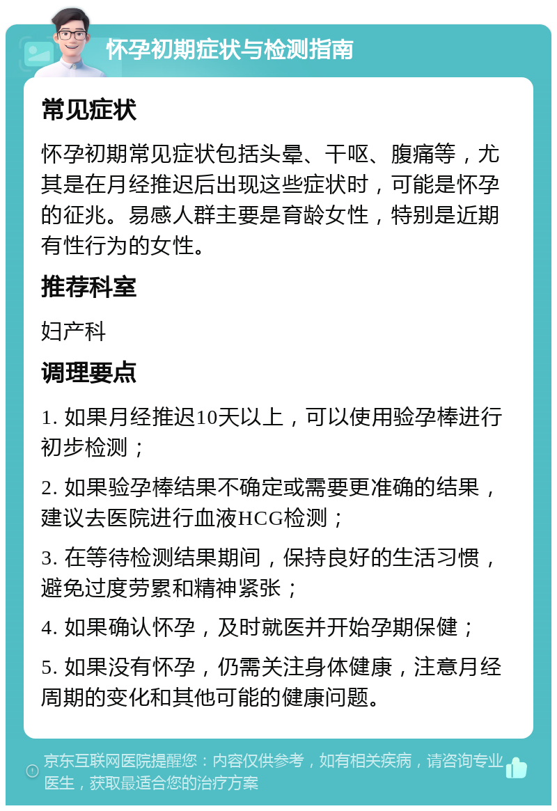 怀孕初期症状与检测指南 常见症状 怀孕初期常见症状包括头晕、干呕、腹痛等，尤其是在月经推迟后出现这些症状时，可能是怀孕的征兆。易感人群主要是育龄女性，特别是近期有性行为的女性。 推荐科室 妇产科 调理要点 1. 如果月经推迟10天以上，可以使用验孕棒进行初步检测； 2. 如果验孕棒结果不确定或需要更准确的结果，建议去医院进行血液HCG检测； 3. 在等待检测结果期间，保持良好的生活习惯，避免过度劳累和精神紧张； 4. 如果确认怀孕，及时就医并开始孕期保健； 5. 如果没有怀孕，仍需关注身体健康，注意月经周期的变化和其他可能的健康问题。