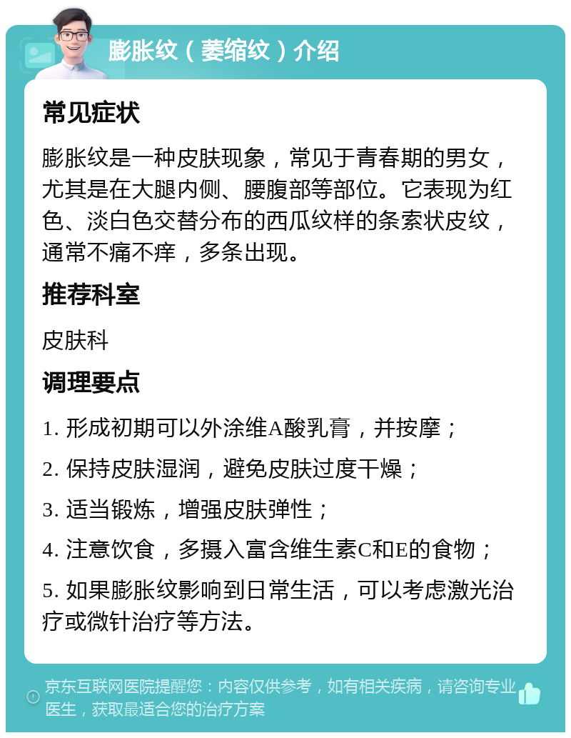 膨胀纹（萎缩纹）介绍 常见症状 膨胀纹是一种皮肤现象，常见于青春期的男女，尤其是在大腿内侧、腰腹部等部位。它表现为红色、淡白色交替分布的西瓜纹样的条索状皮纹，通常不痛不痒，多条出现。 推荐科室 皮肤科 调理要点 1. 形成初期可以外涂维A酸乳膏，并按摩； 2. 保持皮肤湿润，避免皮肤过度干燥； 3. 适当锻炼，增强皮肤弹性； 4. 注意饮食，多摄入富含维生素C和E的食物； 5. 如果膨胀纹影响到日常生活，可以考虑激光治疗或微针治疗等方法。