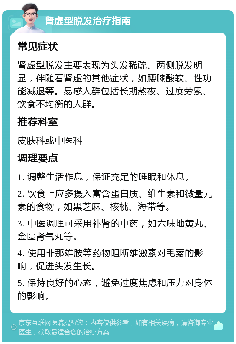 肾虚型脱发治疗指南 常见症状 肾虚型脱发主要表现为头发稀疏、两侧脱发明显，伴随着肾虚的其他症状，如腰膝酸软、性功能减退等。易感人群包括长期熬夜、过度劳累、饮食不均衡的人群。 推荐科室 皮肤科或中医科 调理要点 1. 调整生活作息，保证充足的睡眠和休息。 2. 饮食上应多摄入富含蛋白质、维生素和微量元素的食物，如黑芝麻、核桃、海带等。 3. 中医调理可采用补肾的中药，如六味地黄丸、金匮肾气丸等。 4. 使用非那雄胺等药物阻断雄激素对毛囊的影响，促进头发生长。 5. 保持良好的心态，避免过度焦虑和压力对身体的影响。