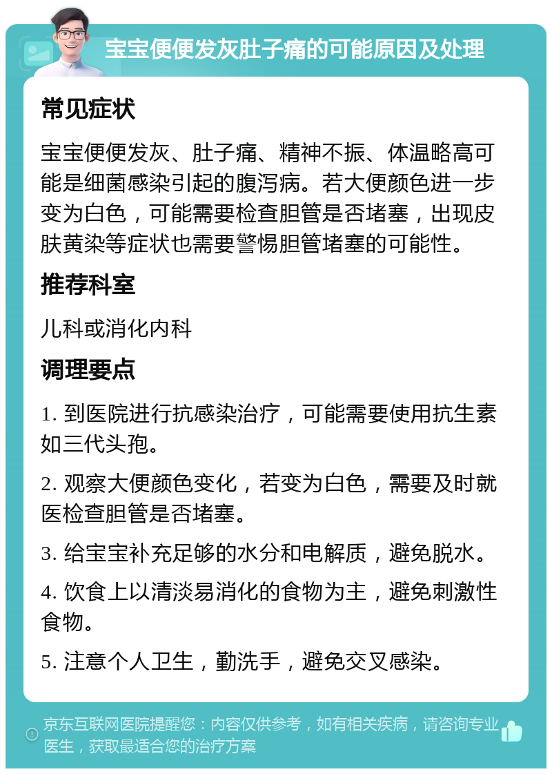 宝宝便便发灰肚子痛的可能原因及处理 常见症状 宝宝便便发灰、肚子痛、精神不振、体温略高可能是细菌感染引起的腹泻病。若大便颜色进一步变为白色，可能需要检查胆管是否堵塞，出现皮肤黄染等症状也需要警惕胆管堵塞的可能性。 推荐科室 儿科或消化内科 调理要点 1. 到医院进行抗感染治疗，可能需要使用抗生素如三代头孢。 2. 观察大便颜色变化，若变为白色，需要及时就医检查胆管是否堵塞。 3. 给宝宝补充足够的水分和电解质，避免脱水。 4. 饮食上以清淡易消化的食物为主，避免刺激性食物。 5. 注意个人卫生，勤洗手，避免交叉感染。