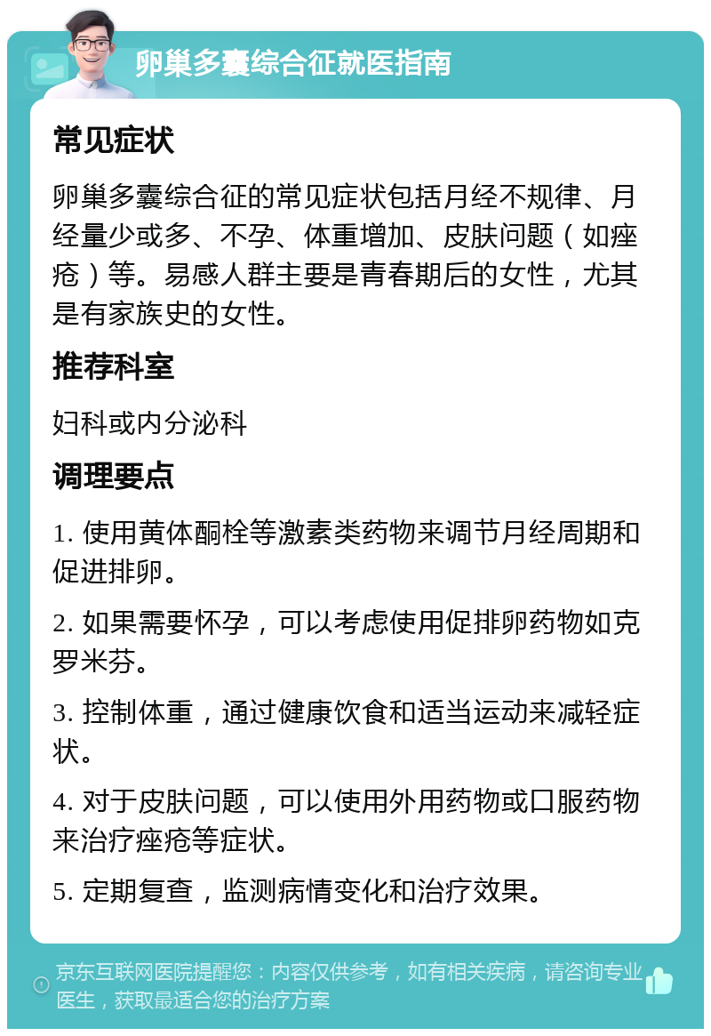 卵巢多囊综合征就医指南 常见症状 卵巢多囊综合征的常见症状包括月经不规律、月经量少或多、不孕、体重增加、皮肤问题（如痤疮）等。易感人群主要是青春期后的女性，尤其是有家族史的女性。 推荐科室 妇科或内分泌科 调理要点 1. 使用黄体酮栓等激素类药物来调节月经周期和促进排卵。 2. 如果需要怀孕，可以考虑使用促排卵药物如克罗米芬。 3. 控制体重，通过健康饮食和适当运动来减轻症状。 4. 对于皮肤问题，可以使用外用药物或口服药物来治疗痤疮等症状。 5. 定期复查，监测病情变化和治疗效果。