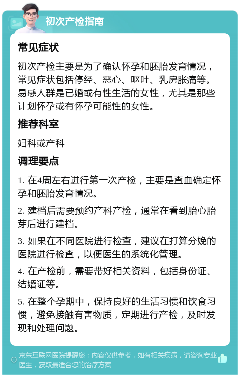 初次产检指南 常见症状 初次产检主要是为了确认怀孕和胚胎发育情况，常见症状包括停经、恶心、呕吐、乳房胀痛等。易感人群是已婚或有性生活的女性，尤其是那些计划怀孕或有怀孕可能性的女性。 推荐科室 妇科或产科 调理要点 1. 在4周左右进行第一次产检，主要是查血确定怀孕和胚胎发育情况。 2. 建档后需要预约产科产检，通常在看到胎心胎芽后进行建档。 3. 如果在不同医院进行检查，建议在打算分娩的医院进行检查，以便医生的系统化管理。 4. 在产检前，需要带好相关资料，包括身份证、结婚证等。 5. 在整个孕期中，保持良好的生活习惯和饮食习惯，避免接触有害物质，定期进行产检，及时发现和处理问题。