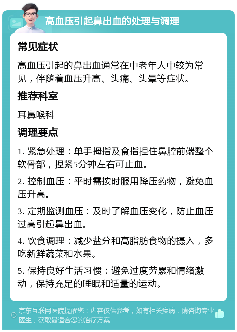 高血压引起鼻出血的处理与调理 常见症状 高血压引起的鼻出血通常在中老年人中较为常见，伴随着血压升高、头痛、头晕等症状。 推荐科室 耳鼻喉科 调理要点 1. 紧急处理：单手拇指及食指捏住鼻腔前端整个软骨部，捏紧5分钟左右可止血。 2. 控制血压：平时需按时服用降压药物，避免血压升高。 3. 定期监测血压：及时了解血压变化，防止血压过高引起鼻出血。 4. 饮食调理：减少盐分和高脂肪食物的摄入，多吃新鲜蔬菜和水果。 5. 保持良好生活习惯：避免过度劳累和情绪激动，保持充足的睡眠和适量的运动。