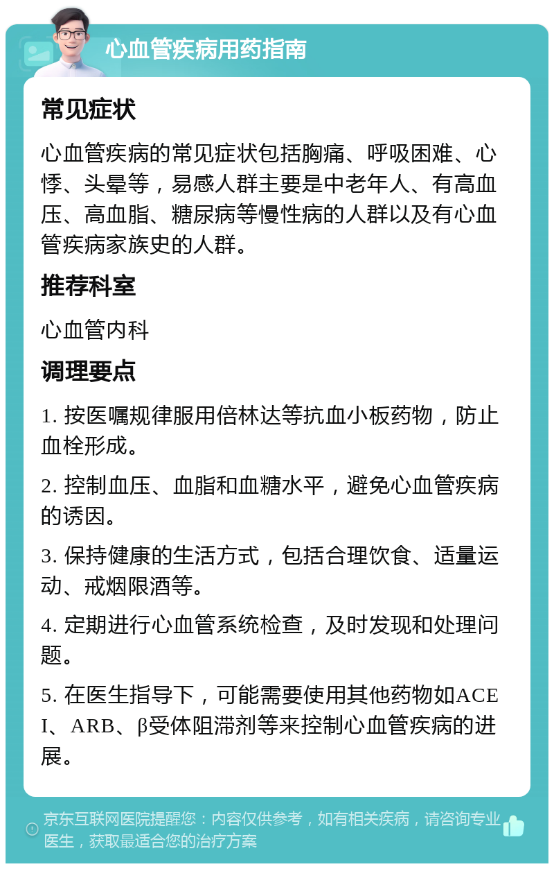 心血管疾病用药指南 常见症状 心血管疾病的常见症状包括胸痛、呼吸困难、心悸、头晕等，易感人群主要是中老年人、有高血压、高血脂、糖尿病等慢性病的人群以及有心血管疾病家族史的人群。 推荐科室 心血管内科 调理要点 1. 按医嘱规律服用倍林达等抗血小板药物，防止血栓形成。 2. 控制血压、血脂和血糖水平，避免心血管疾病的诱因。 3. 保持健康的生活方式，包括合理饮食、适量运动、戒烟限酒等。 4. 定期进行心血管系统检查，及时发现和处理问题。 5. 在医生指导下，可能需要使用其他药物如ACEI、ARB、β受体阻滞剂等来控制心血管疾病的进展。