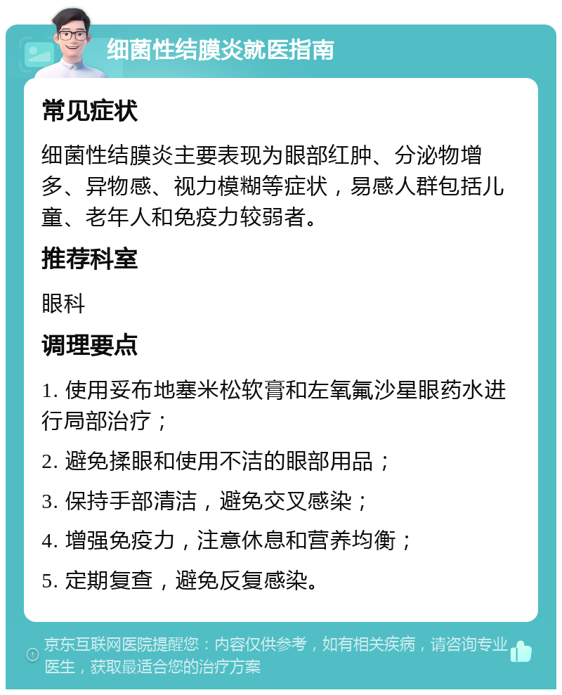 细菌性结膜炎就医指南 常见症状 细菌性结膜炎主要表现为眼部红肿、分泌物增多、异物感、视力模糊等症状，易感人群包括儿童、老年人和免疫力较弱者。 推荐科室 眼科 调理要点 1. 使用妥布地塞米松软膏和左氧氟沙星眼药水进行局部治疗； 2. 避免揉眼和使用不洁的眼部用品； 3. 保持手部清洁，避免交叉感染； 4. 增强免疫力，注意休息和营养均衡； 5. 定期复查，避免反复感染。