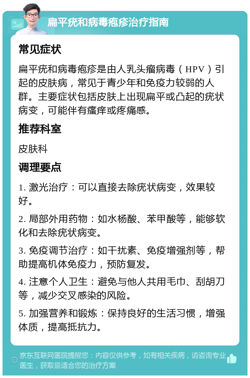 扁平疣和病毒疱疹治疗指南 常见症状 扁平疣和病毒疱疹是由人乳头瘤病毒（HPV）引起的皮肤病，常见于青少年和免疫力较弱的人群。主要症状包括皮肤上出现扁平或凸起的疣状病变，可能伴有瘙痒或疼痛感。 推荐科室 皮肤科 调理要点 1. 激光治疗：可以直接去除疣状病变，效果较好。 2. 局部外用药物：如水杨酸、苯甲酸等，能够软化和去除疣状病变。 3. 免疫调节治疗：如干扰素、免疫增强剂等，帮助提高机体免疫力，预防复发。 4. 注意个人卫生：避免与他人共用毛巾、刮胡刀等，减少交叉感染的风险。 5. 加强营养和锻炼：保持良好的生活习惯，增强体质，提高抵抗力。