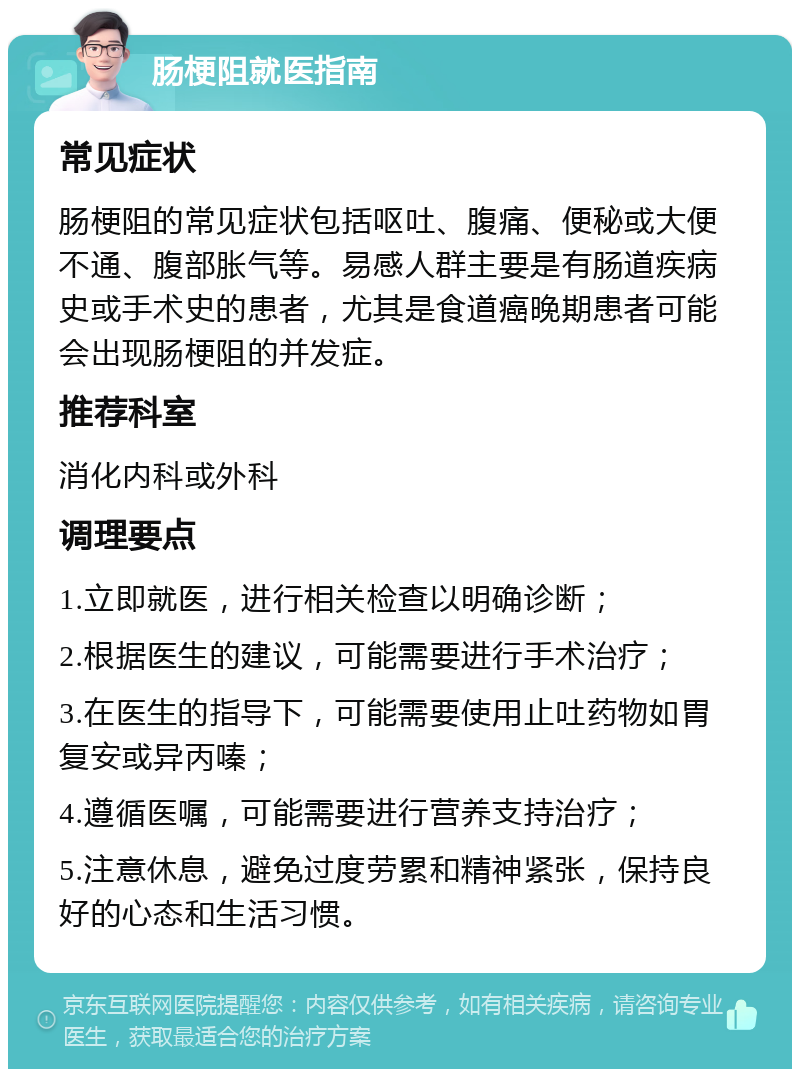 肠梗阻就医指南 常见症状 肠梗阻的常见症状包括呕吐、腹痛、便秘或大便不通、腹部胀气等。易感人群主要是有肠道疾病史或手术史的患者，尤其是食道癌晚期患者可能会出现肠梗阻的并发症。 推荐科室 消化内科或外科 调理要点 1.立即就医，进行相关检查以明确诊断； 2.根据医生的建议，可能需要进行手术治疗； 3.在医生的指导下，可能需要使用止吐药物如胃复安或异丙嗪； 4.遵循医嘱，可能需要进行营养支持治疗； 5.注意休息，避免过度劳累和精神紧张，保持良好的心态和生活习惯。