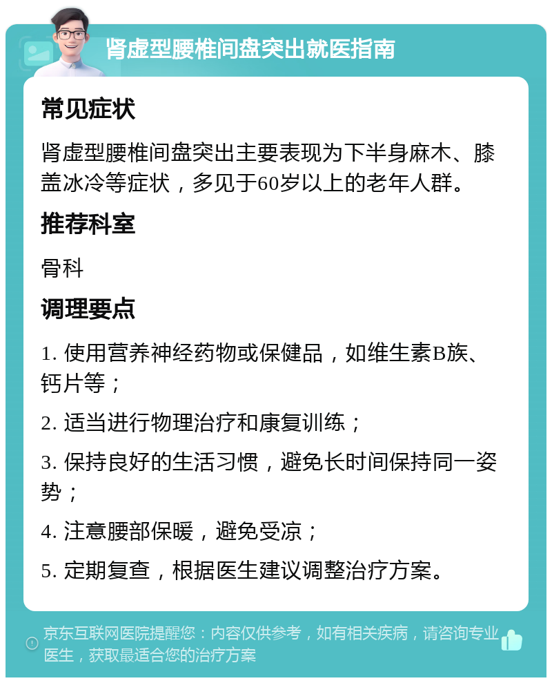 肾虚型腰椎间盘突出就医指南 常见症状 肾虚型腰椎间盘突出主要表现为下半身麻木、膝盖冰冷等症状，多见于60岁以上的老年人群。 推荐科室 骨科 调理要点 1. 使用营养神经药物或保健品，如维生素B族、钙片等； 2. 适当进行物理治疗和康复训练； 3. 保持良好的生活习惯，避免长时间保持同一姿势； 4. 注意腰部保暖，避免受凉； 5. 定期复查，根据医生建议调整治疗方案。