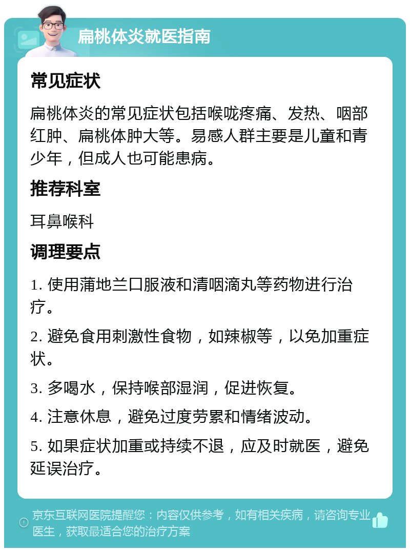 扁桃体炎就医指南 常见症状 扁桃体炎的常见症状包括喉咙疼痛、发热、咽部红肿、扁桃体肿大等。易感人群主要是儿童和青少年，但成人也可能患病。 推荐科室 耳鼻喉科 调理要点 1. 使用蒲地兰口服液和清咽滴丸等药物进行治疗。 2. 避免食用刺激性食物，如辣椒等，以免加重症状。 3. 多喝水，保持喉部湿润，促进恢复。 4. 注意休息，避免过度劳累和情绪波动。 5. 如果症状加重或持续不退，应及时就医，避免延误治疗。