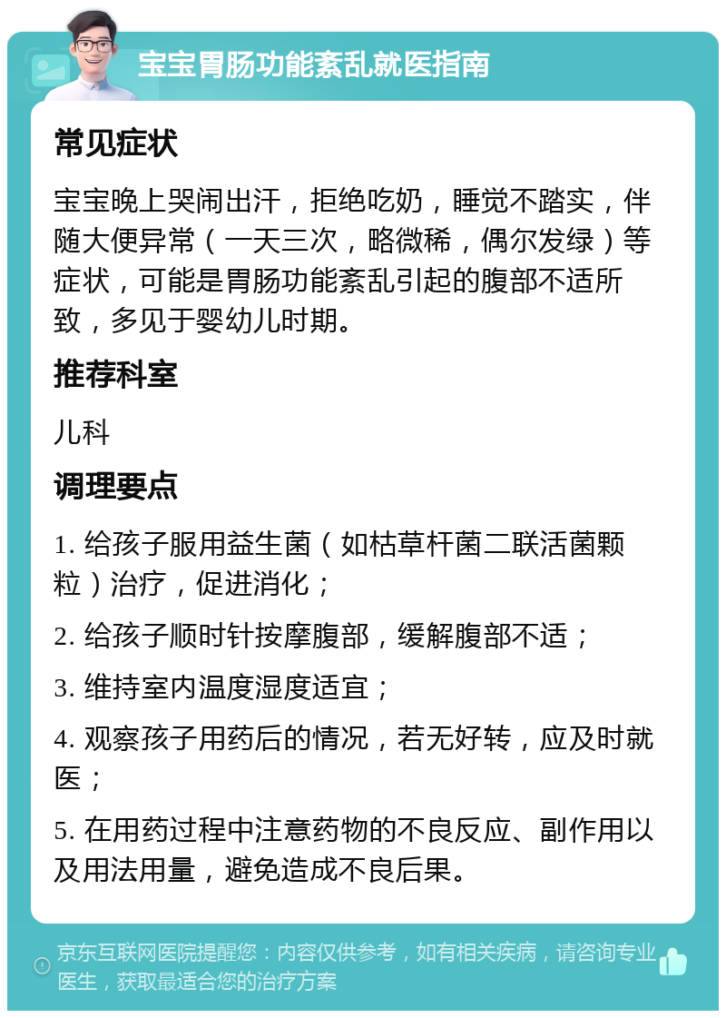 宝宝胃肠功能紊乱就医指南 常见症状 宝宝晚上哭闹出汗，拒绝吃奶，睡觉不踏实，伴随大便异常（一天三次，略微稀，偶尔发绿）等症状，可能是胃肠功能紊乱引起的腹部不适所致，多见于婴幼儿时期。 推荐科室 儿科 调理要点 1. 给孩子服用益生菌（如枯草杆菌二联活菌颗粒）治疗，促进消化； 2. 给孩子顺时针按摩腹部，缓解腹部不适； 3. 维持室内温度湿度适宜； 4. 观察孩子用药后的情况，若无好转，应及时就医； 5. 在用药过程中注意药物的不良反应、副作用以及用法用量，避免造成不良后果。