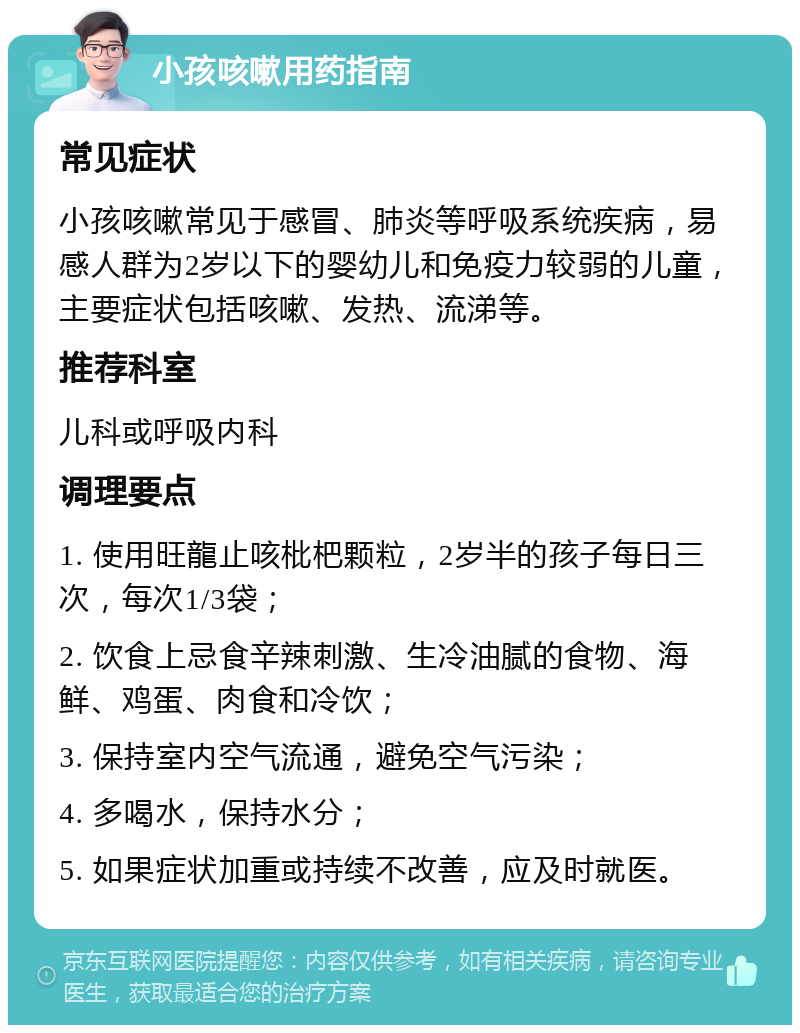 小孩咳嗽用药指南 常见症状 小孩咳嗽常见于感冒、肺炎等呼吸系统疾病，易感人群为2岁以下的婴幼儿和免疫力较弱的儿童，主要症状包括咳嗽、发热、流涕等。 推荐科室 儿科或呼吸内科 调理要点 1. 使用旺龍止咳枇杷颗粒，2岁半的孩子每日三次，每次1/3袋； 2. 饮食上忌食辛辣刺激、生冷油腻的食物、海鲜、鸡蛋、肉食和冷饮； 3. 保持室内空气流通，避免空气污染； 4. 多喝水，保持水分； 5. 如果症状加重或持续不改善，应及时就医。